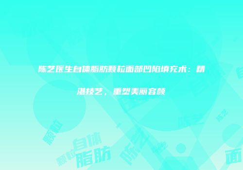 陈艺医生自体脂肪颗粒面部凹陷填充术：精湛技艺，重塑美丽容颜
