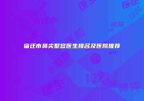 宿迁市鼻尖整容医生排名及医院推荐