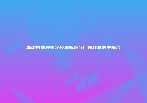 韩国百康种植牙技术解析与广州权威医生排名