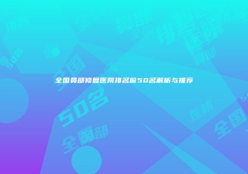 全国鼻部修复医院排名前50名解析与推荐