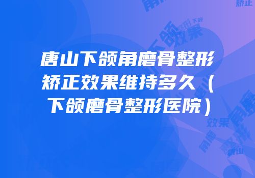 唐山下颌角磨骨整形矫正效果维持多久（下颌磨骨整形医院）