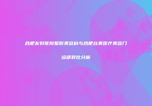 合肥友好医院整形美容科与合肥台美医疗美容门诊部对比分析