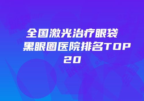 全国激光治疗眼袋黑眼圈医院排名TOP20