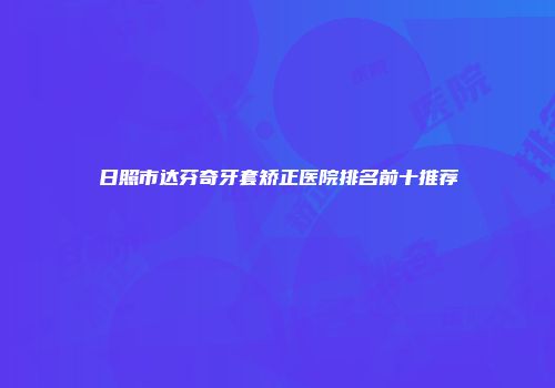 日照市达芬奇牙套矫正医院排名前十推荐