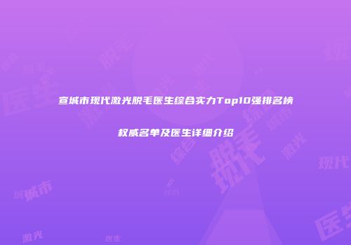 宣城市现代激光脱毛医生综合实力Top10强排名榜权威名单及医生详细介绍