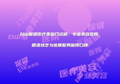 白山保健医疗美容门诊部：专业美容医院，精湛技艺与优质服务赢得口碑