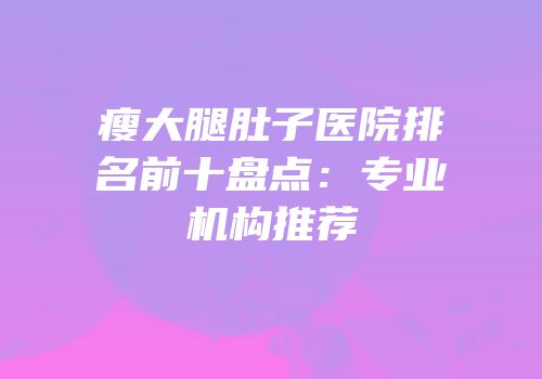 瘦大腿肚子医院排名前十盘点：专业机构推荐
