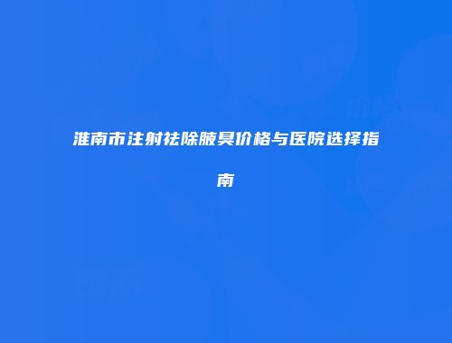 淮南市注射祛除腋臭价格与医院选择指南