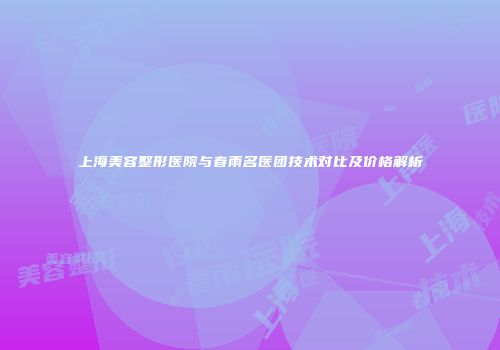 上海美容整形医院与春雨名医团技术对比及价格解析