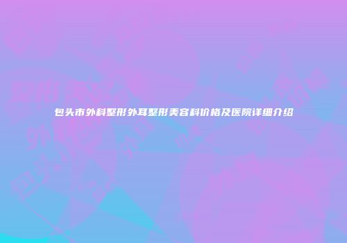 包头市外科整形外耳整形美容科价格及医院详细介绍