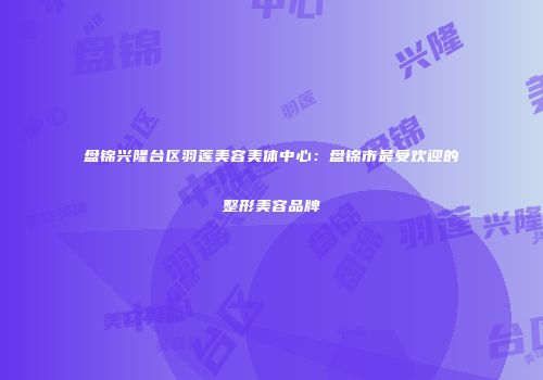 盘锦兴隆台区羽莲美容美体中心：盘锦市最受欢迎的整形美容品牌