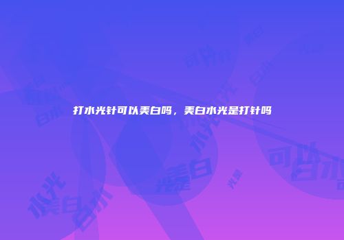 打水光针可以美白吗，美白水光是打针吗
