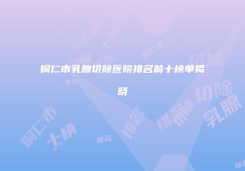 铜仁市乳腺切除医院排名前十榜单揭晓