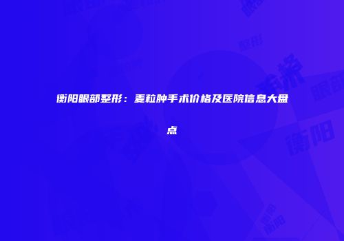 衡阳眼部整形：麦粒肿手术价格及医院信息大盘点
