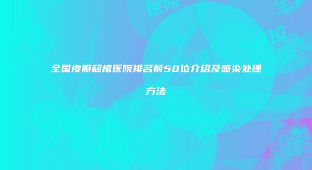全国皮瓣移植医院排名前50位介绍及感染处理方法