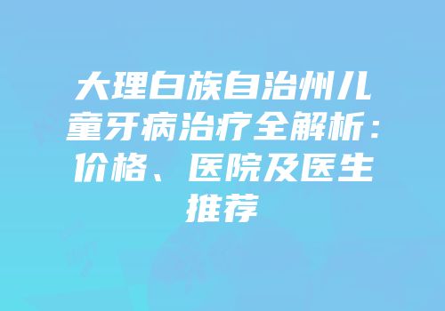 大理白族自治州儿童牙病治疗全解析：价格、医院及医生推荐