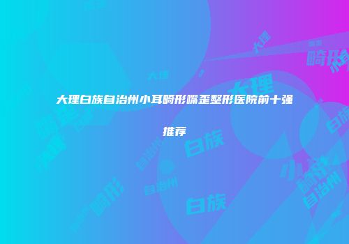 大理白族自治州小耳畸形嘴歪整形医院前十强推荐