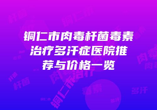 铜仁市肉毒杆菌毒素治疗多汗症医院推荐与价格一览