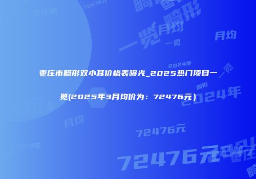 枣庄市畸形双小耳价格表曝光_2025热门项目一览(2025年3月均价为：72476元）