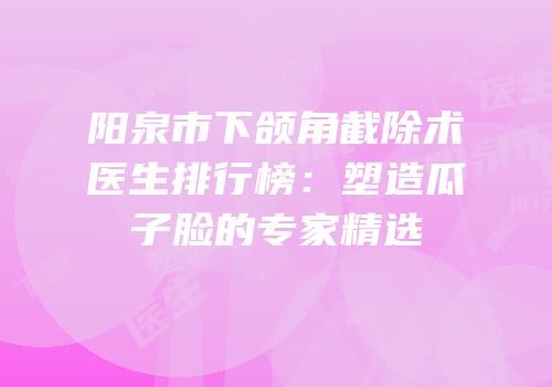 阳泉市下颌角截除术医生排行榜：塑造瓜子脸的专家精选