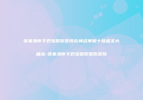 张家港市下巴缩整形医院在榜名单前十佳超全大盘点-张家港市下巴缩整形整形医院