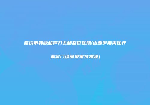 临汾市韩版超声刀去皱整形医院(山西伊莱美医疗美容门诊部家家技术强)