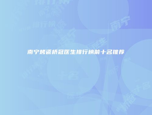 南宁烤瓷桥冠医生排行榜前十名推荐
