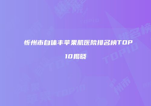 忻州市自体丰苹果肌医院排名榜TOP10揭晓