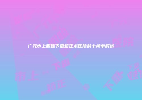 广元市上眼睑下垂矫正术医院前十榜单解析