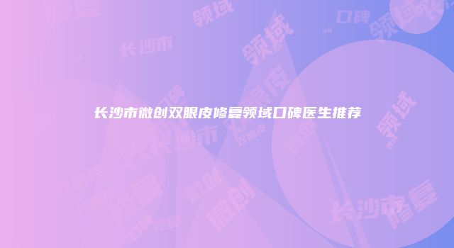 长沙市微创双眼皮修复领域口碑医生推荐