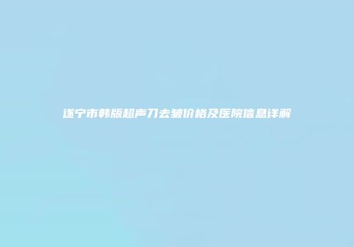 遂宁市韩版超声刀去皱价格及医院信息详解