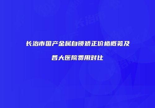 长治市国产金属自锁矫正价格概览及各大医院费用对比