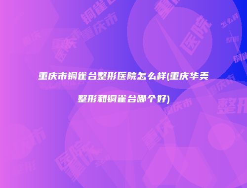 重庆市铜雀台整形医院怎么样(重庆华美整形和铜雀台哪个好)