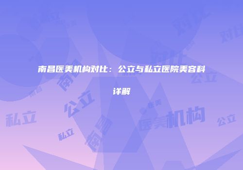 南昌医美机构对比：公立与私立医院美容科详解