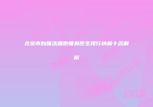 北京市自体活细胞隆鼻医生排行榜前十名解析