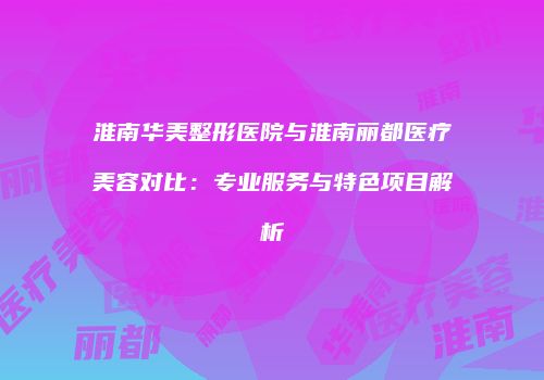 淮南华美整形医院与淮南丽都医疗美容对比：专业服务与特色项目解析