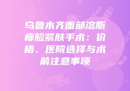 乌鲁木齐面部溶脂瘦脸紧肤手术：价格、医院选择与术前注意事项
