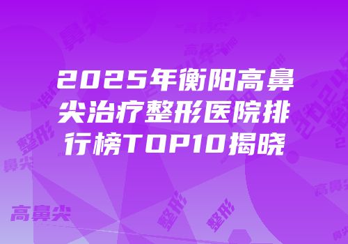 2025年衡阳高鼻尖治疗整形医院排行榜TOP10揭晓