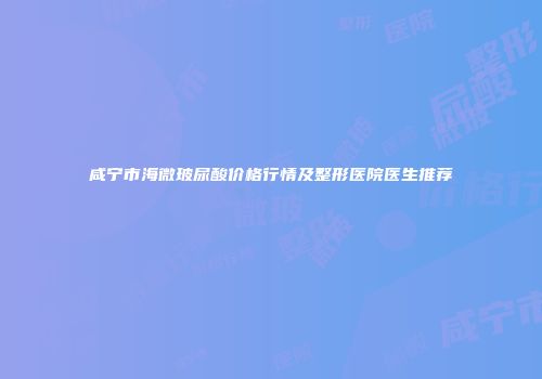 咸宁市海微玻尿酸价格行情及整形医院医生推荐