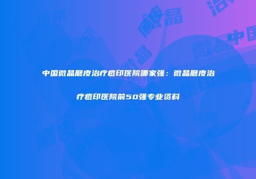 中国微晶磨皮治疗痘印医院哪家强：微晶磨皮治疗痘印医院前50强专业资料