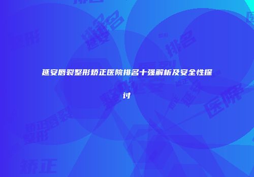延安唇裂整形矫正医院排名十强解析及安全性探讨