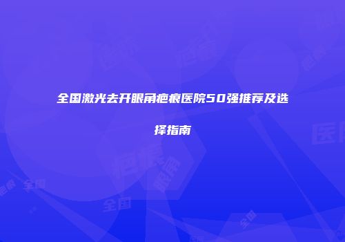 全国激光去开眼角疤痕医院50强推荐及选择指南