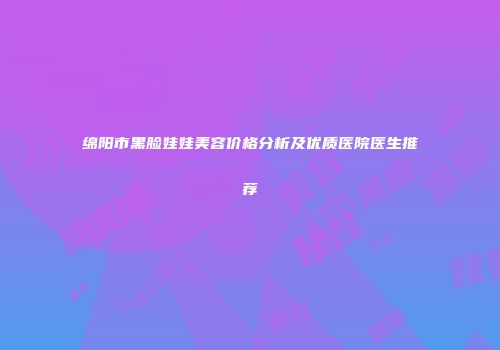 绵阳市黑脸娃娃美容价格分析及优质医院医生推荐