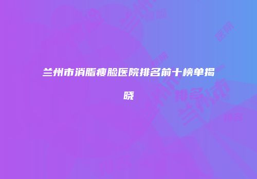 兰州市消脂瘦脸医院排名前十榜单揭晓