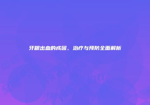牙龈出血的成因、治疗与预防全面解析