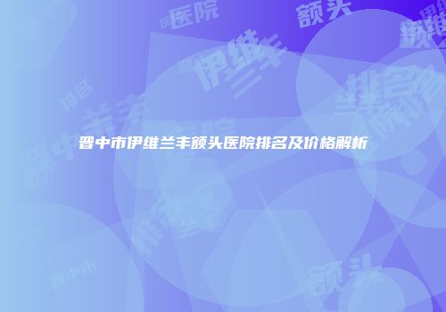 晋中市伊维兰丰额头医院排名及价格解析
