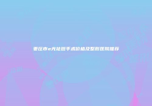 枣庄市e光祛斑手术价格及整形医院推荐