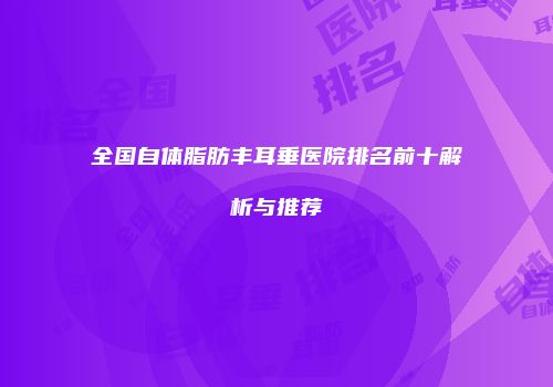 全国自体脂肪丰耳垂医院排名前十解析与推荐