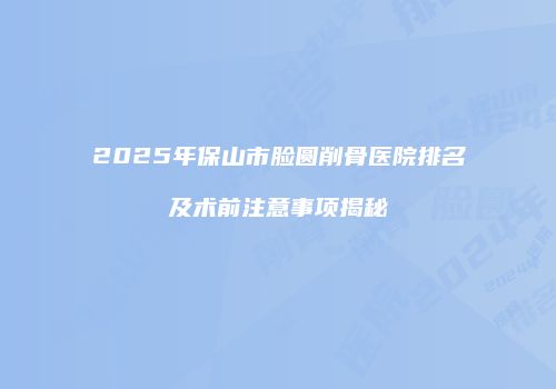 2025年保山市脸圆削骨医院排名及术前注意事项揭秘
