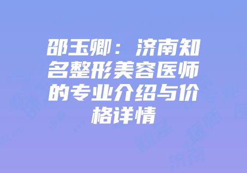 邵玉卿：济南知名整形美容医师的专业介绍与价格详情